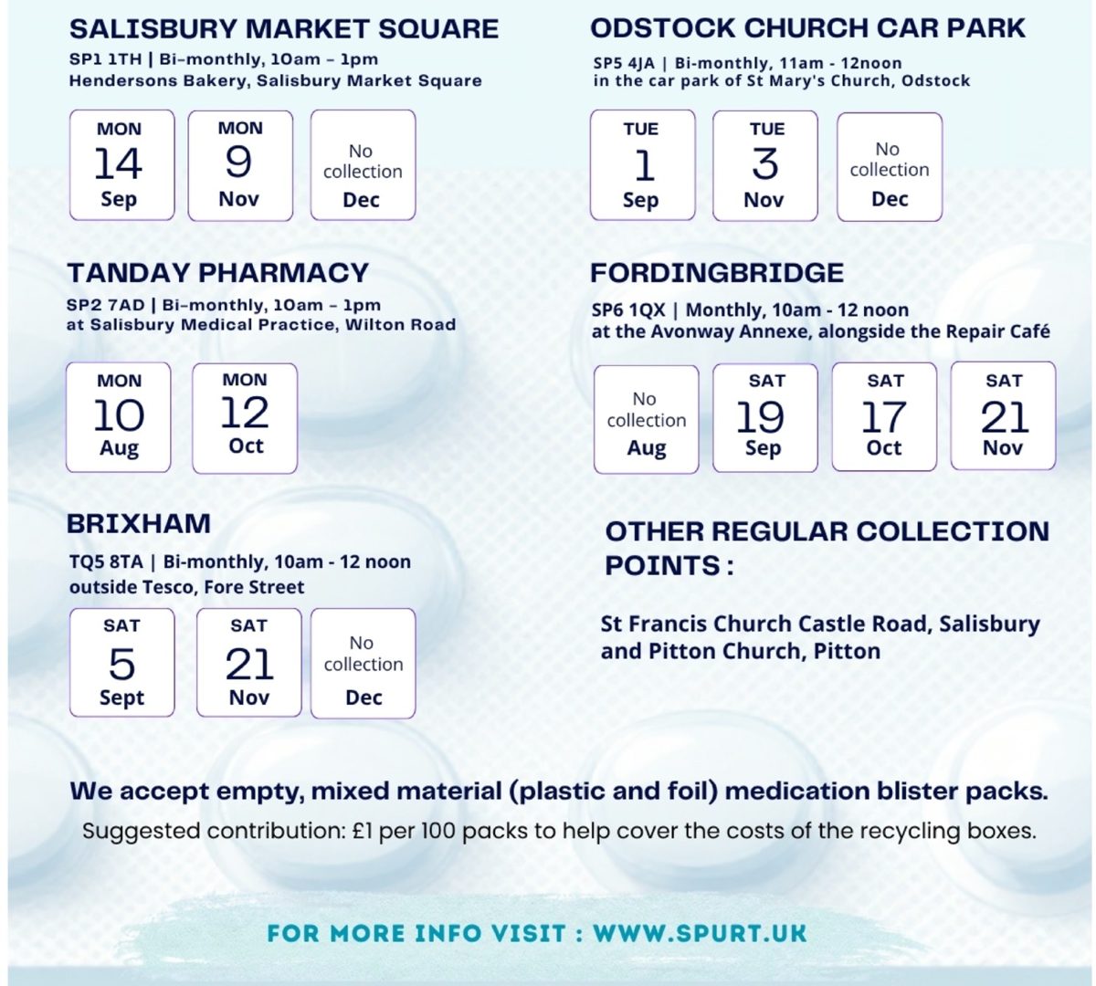 Blister pack collection dates, August to December 2026. Salisbury Market Square (Hendersons Bakery, SP1 1TH), bi-monthly 10am-1pm: Mon 14 Sep, Mon 9 Nov, no collection in Dec. Odstock Church Car Park (St Mary's Church, SP5 4JA), bi-monthly 11am-12noon: Tue 1 Sep, Tue 3 Nov, no collection in Dec. Tanday Pharmacy (Salisbury Medical Practice, Wilton Road, SP2 7AD), bi-monthly 10am-1pm: Mon 10 Aug, Mon 12 Oct. Fordingbridge (Avonway Annexe, SP6 1QX), monthly 10am-12noon: Sat 19 Sep, Sat 17 Oct, Sat 21 Nov, no collection in Aug. Brixham (outside Tesco, Fore Street, TQ5 8TA), bi-monthly 10am-12noon: Sat 5 Sep, Sat 21 Nov, no collection in Dec. Other regular collection points: St Francis Church, Castle Road, Salisbury and Pitton Church, Pitton. We accept empty, mixed material (plastic and foil) medication blister packs. Suggested contribution: £1 per 100 packs to help cover the costs of the recycling boxes.